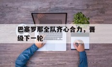 九游娱乐网站-关于巴塞罗那全队齐心合力，晋级下一轮的信息