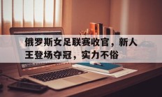 九游体育-关于俄罗斯女足联赛收官，新人王登场夺冠，实力不俗的信息