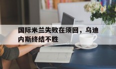 九游体育APP下载-国际米兰失败在须回，乌迪内斯终结不胜