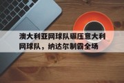 九游娱乐网站-关于澳大利亚网球队碾压意大利网球队，纳达尔制霸全场的信息