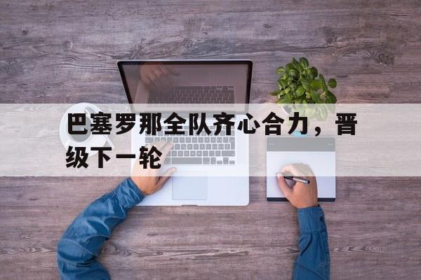 关于巴塞罗那全队齐心合力,晋级下一轮的信息 关于巴塞罗那全队齐心合力,晋级下一轮的信息