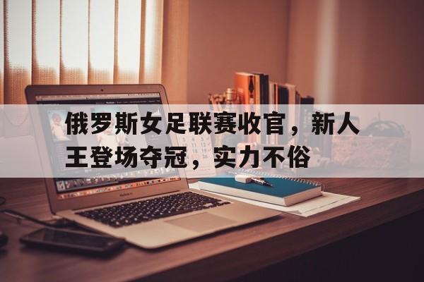 关于俄罗斯女足联赛收官，新人王登场夺冠，实力不俗的信息